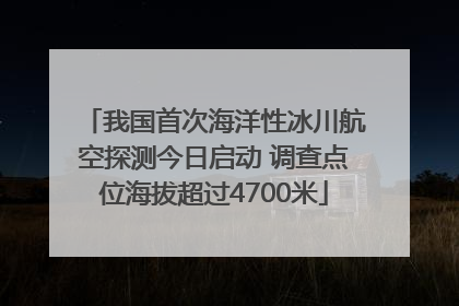 我国首次海洋性冰川航空探测今日启动 调查点位海拔超过4700米