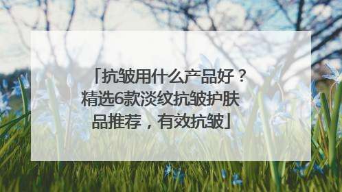 抗皱用什么产品好？精选6款淡纹抗皱护肤品推荐，有效抗皱
