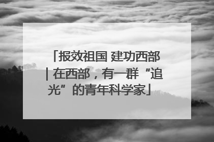 报效祖国 建功西部｜在西部，有一群“追光”的青年科学家