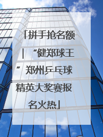 拼手抢名额｜“健郑球王”郑州乒乓球精英大奖赛报名火热