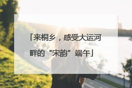 来桐乡，感受大运河畔的“宋韵”端午
