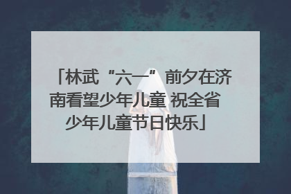林武“六一”前夕在济南看望少年儿童 祝全省少年儿童节日快乐