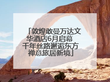 敦煌敢曼万达文华酒店6月启幕 千年丝路邂逅东方禅意旅居新境
