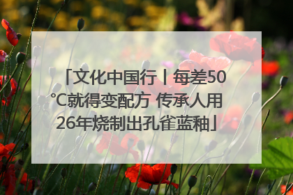 文化中国行丨每差50℃就得变配方 传承人用26年烧制出孔雀蓝釉