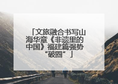 文旅融合书写山海华章《非遗里的中国》福建篇强势“破圈”