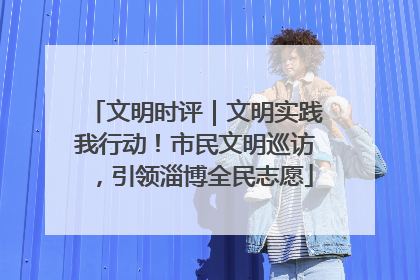 文明时评｜文明实践我行动！市民文明巡访，引领淄博全民志愿