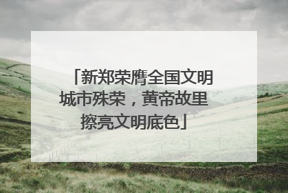 新郑荣膺全国文明城市殊荣，黄帝故里擦亮文明底色