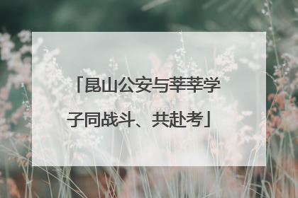 昆山公安与莘莘学子同战斗、共赴考