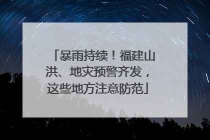 暴雨持续！福建山洪、地灾预警齐发，这些地方注意防范