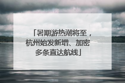 暑期游热潮将至，杭州始发新增、加密多条直达航线