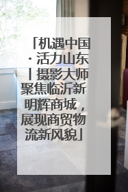 机遇中国・活力山东丨摄影大师聚焦临沂新明辉商城，展现商贸物流新风貌