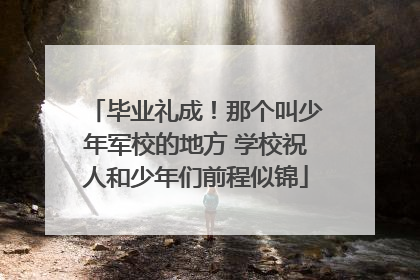 毕业礼成！那个叫少年军校的地方 学校祝人和少年们前程似锦