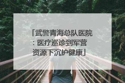 武警青海总队医院：医疗巡诊到军营  资源下沉护健康