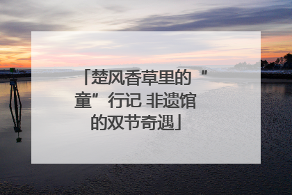 楚风香草里的“童”行记 非遗馆的双节奇遇