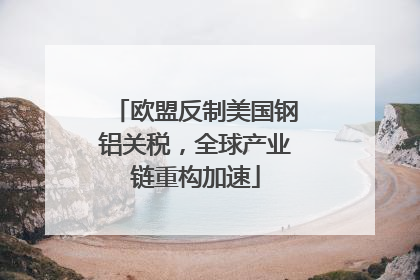 欧盟反制美国钢铝关税，全球产业链重构加速
