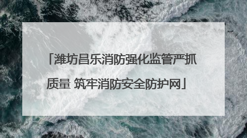 潍坊昌乐消防强化监管严抓质量 筑牢消防安全防护网