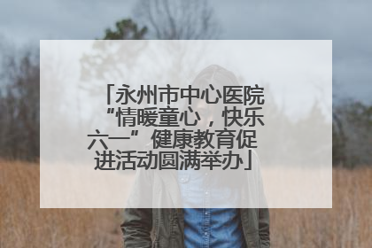 永州市中心医院“情暖童心，快乐六一”健康教育促进活动圆满举办