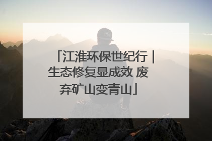 江淮环保世纪行｜生态修复显成效 废弃矿山变青山