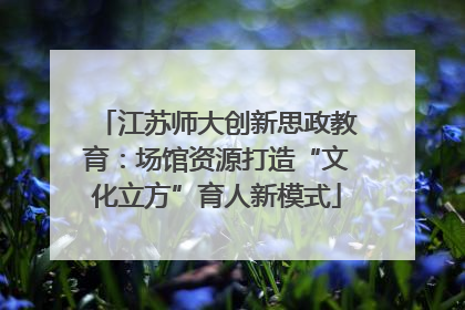 江苏师大创新思政教育：场馆资源打造“文化立方”育人新模式