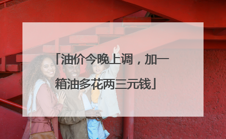 油价今晚上调，加一箱油多花两三元钱