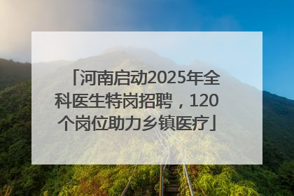 河南启动2025年全科医生特岗招聘，120个岗位助力乡镇医疗
