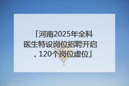 河南2025年全科医生特设岗位招聘开启，120个岗位虚位