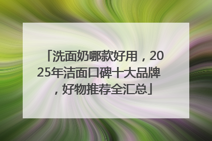 洗面奶哪款好用，2025年洁面口碑十大品牌，好物推荐全汇总