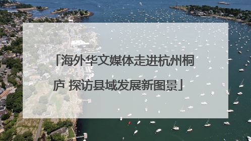 海外华文媒体走进杭州桐庐 探访县域发展新图景