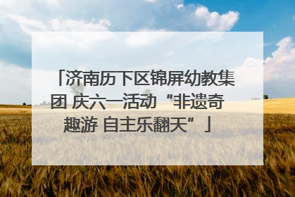 济南历下区锦屏幼教集团 庆六一活动“非遗奇趣游 自主乐翻天”