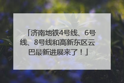 济南地铁4号线、6号线、8号线和高新东区云巴最新进展来了！