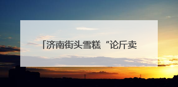 济南街头雪糕“论斤卖”爆火！18元一斤能称30多个，很多人排队买“满满一大兜”