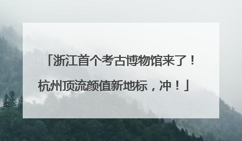 浙江首个考古博物馆来了！杭州顶流颜值新地标，冲！