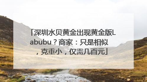 深圳水贝黄金出现黄金版Labubu？商家：只是相似，克重小，仅需几百元