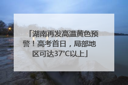 湖南再发高温黄色预警！高考首日，局部地区可达37℃以上