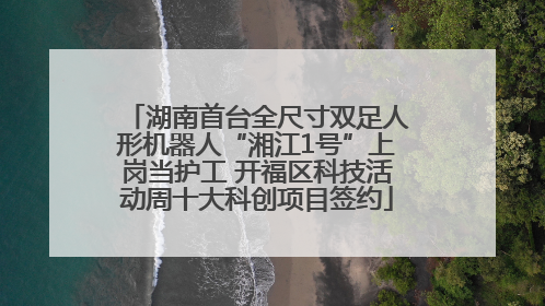 湖南首台全尺寸双足人形机器人“湘江1号”上岗当护工 开福区科技活动周十大科创项目签约