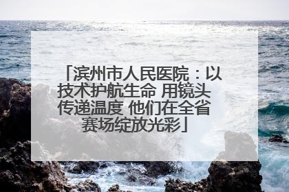 滨州市人民医院：以技术护航生命 用镜头传递温度 他们在全省赛场绽放光彩