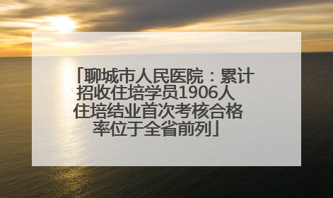 聊城市人民医院：累计招收住培学员1906人 住培结业首次考核合格率位于全省前列