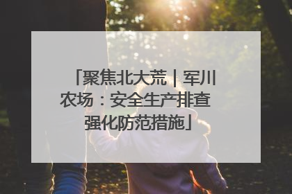 聚焦北大荒｜军川农场：安全生产排查 强化防范措施