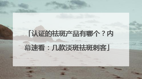 认证的祛斑产品有哪个？内幕速看：几款淡斑祛斑刺客