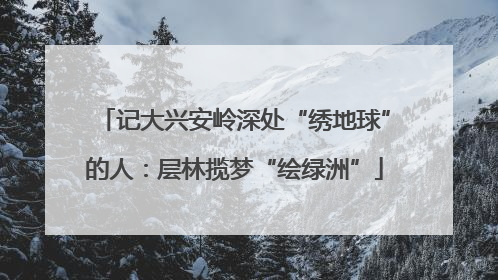 记大兴安岭深处“绣地球”的人：层林揽梦“绘绿洲”