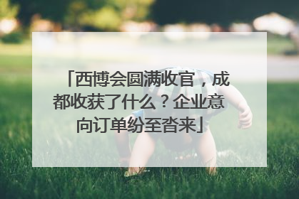 西博会圆满收官，成都收获了什么？企业意向订单纷至沓来