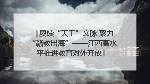 赓续“天工”文脉 聚力“赣教出海”——江西高水平推进教育对外开放