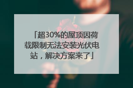 超30%的屋顶因荷载限制无法安装光伏电站，解决方案来了