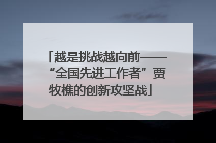 越是挑战越向前——“全国先进工作者”贾牧樵的创新攻坚战