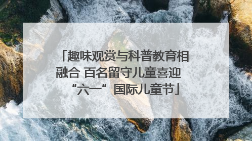 趣味观赏与科普教育相融合 百名留守儿童喜迎“六一”国际儿童节