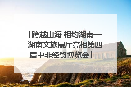 跨越山海 相约湖南——湖南文旅展厅亮相第四届中非经贸博览会