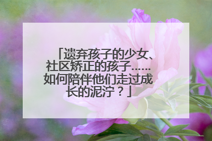 遗弃孩子的少女、社区矫正的孩子……如何陪伴他们走过成长的泥泞？