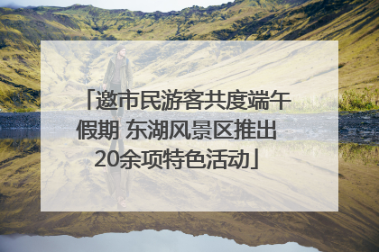 邀市民游客共度端午假期 东湖风景区推出20余项特色活动