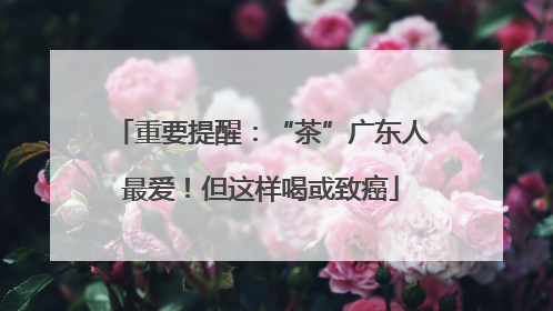 重要提醒：“茶”广东人最爱！但这样喝或致癌