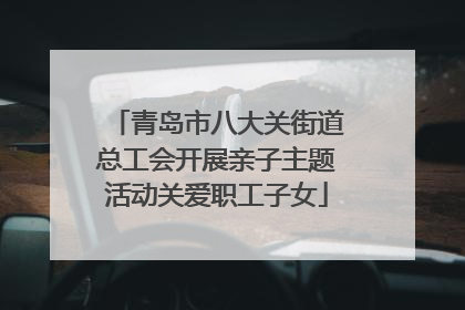 青岛市八大关街道总工会开展亲子主题活动关爱职工子女